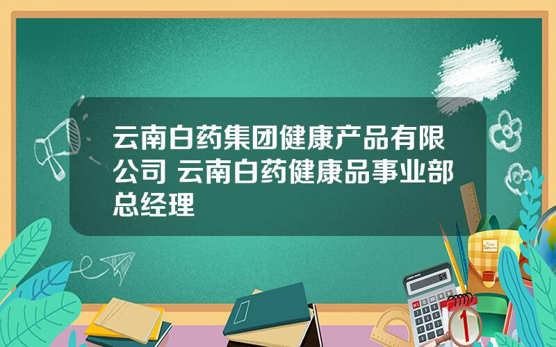 云南白药集团健康产品有限公司 云南白药健康品事业部总经理